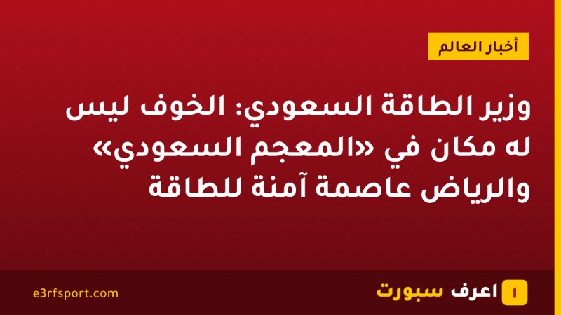 وزير الطاقة السعودي: الخوف ليس له مكان في «المعجم السعودي» والرياض عاصمة آمنة للطاقة