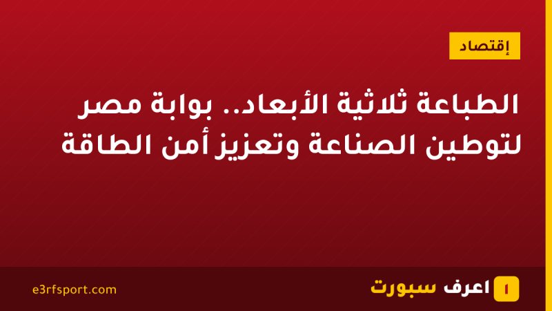 الطباعة ثلاثية الأبعاد.. بوابة مصر لتوطين الصناعة وتعزيز أمن الطاقة