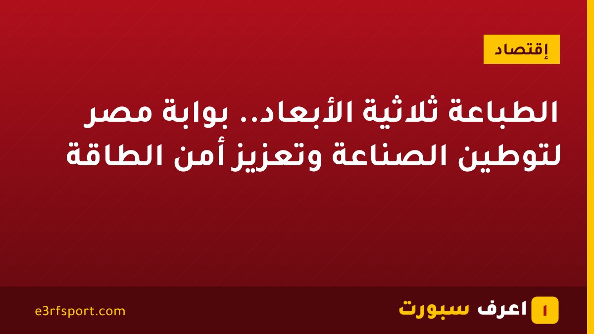 الطباعة ثلاثية الأبعاد.. بوابة مصر لتوطين الصناعة وتعزيز أمن الطاقة