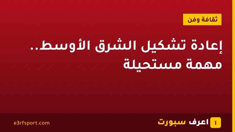 إعادة تشكيل الشرق الأوسط.. مهمة مستحيلة