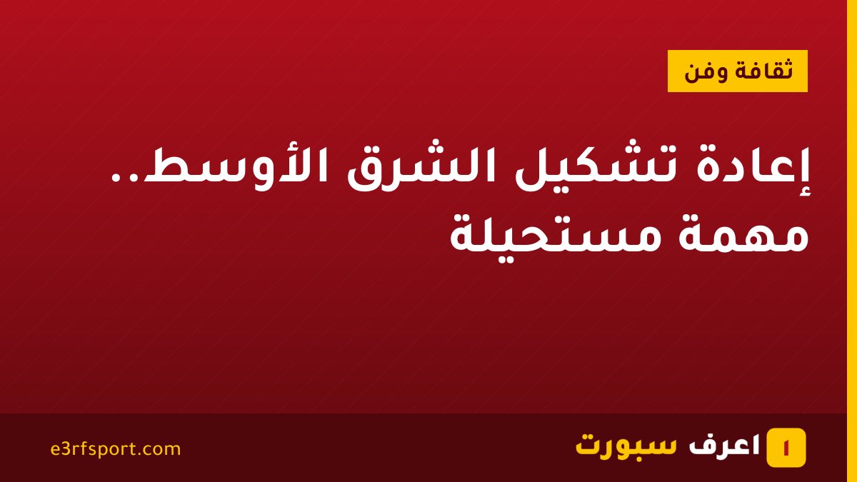 إعادة تشكيل الشرق الأوسط.. مهمة مستحيلة