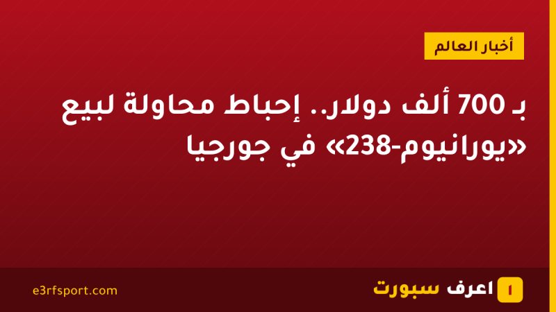 بـ 700 ألف دولار.. إحباط محاولة لبيع «يورانيوم-238» في جورجيا