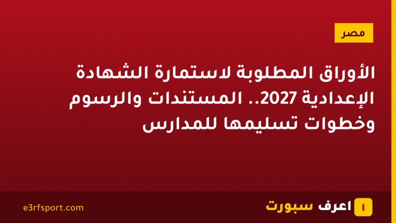 الأوراق المطلوبة لاستمارة الشهادة الإعدادية 2027.. المستندات والرسوم وخطوات تسليمها للمدارس